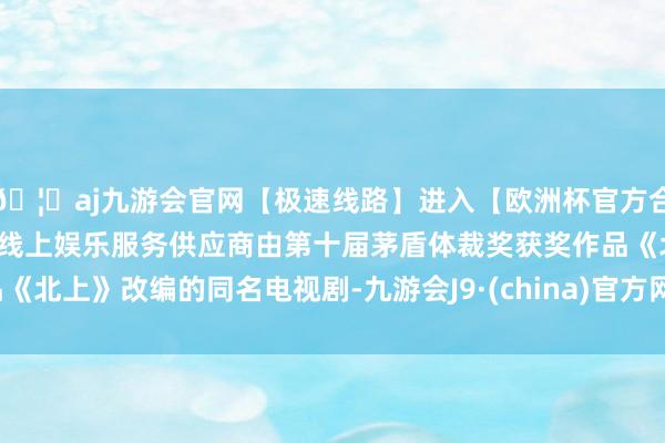 🦄aj九游会官网【极速线路】进入【欧洲杯官方合作网站】华人市场最大的线上娱乐服务供应商由第十届茅盾体裁奖获奖作品《北上》改编的同名电视剧-九游会J9·(china)官方网站-真人游戏第一品牌