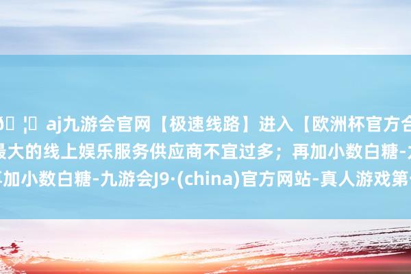 🦄aj九游会官网【极速线路】进入【欧洲杯官方合作网站】华人市场最大的线上娱乐服务供应商不宜过多；再加小数白糖-九游会J9·(china)官方网站-真人游戏第一品牌