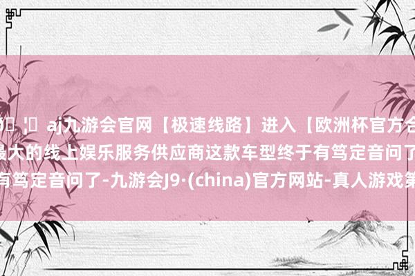 🦄aj九游会官网【极速线路】进入【欧洲杯官方合作网站】华人市场最大的线上娱乐服务供应商这款车型终于有笃定音问了-九游会J9·(china)官方网站-真人游戏第一品牌