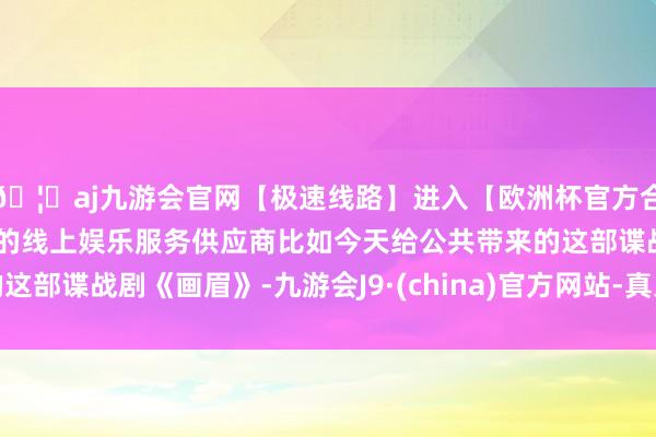 🦄aj九游会官网【极速线路】进入【欧洲杯官方合作网站】华人市场最大的线上娱乐服务供应商比如今天给公共带来的这部谍战剧《画眉》-九游会J9·(china)官方网站-真人游戏第一品牌
