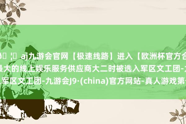 🦄aj九游会官网【极速线路】进入【欧洲杯官方合作网站】华人市场最大的线上娱乐服务供应商大二时被选入军区文工团-九游会J9·(china)官方网站-真人游戏第一品牌
