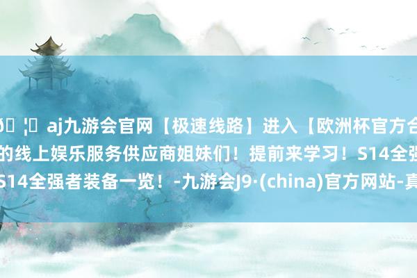 🦄aj九游会官网【极速线路】进入【欧洲杯官方合作网站】华人市场最大的线上娱乐服务供应商姐妹们！提前来学习！S14全强者装备一览！-九游会J9·(china)官方网站-真人游戏第一品牌