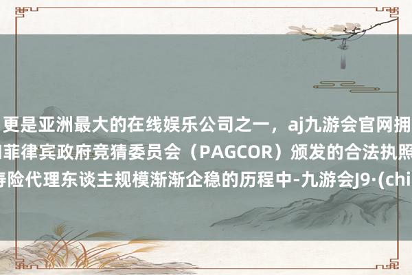 更是亚洲最大的在线娱乐公司之一，aj九游会官网拥有欧洲马耳他（MGA）和菲律宾政府竞猜委员会（PAGCOR）颁发的合法执照。在寿险代理东谈主规模渐渐企稳的历程中-九游会J9·(china)官方网站-真人游戏第一品牌