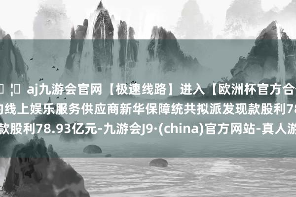🦄aj九游会官网【极速线路】进入【欧洲杯官方合作网站】华人市场最大的线上娱乐服务供应商新华保障统共拟派发现款股利78.93亿元-九游会J9·(china)官方网站-真人游戏第一品牌