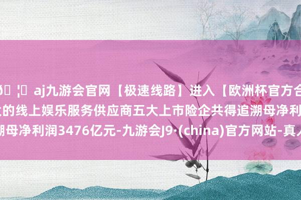 🦄aj九游会官网【极速线路】进入【欧洲杯官方合作网站】华人市场最大的线上娱乐服务供应商五大上市险企共得追溯母净利润3476亿元-九游会J9·(china)官方网站-真人游戏第一品牌