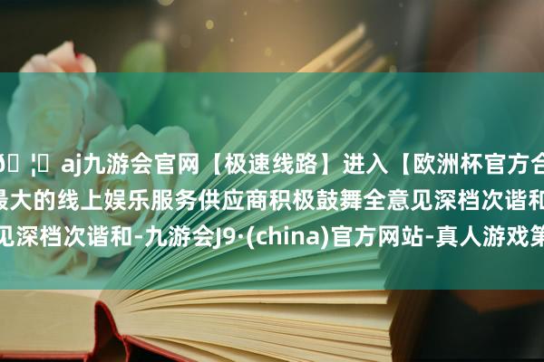 🦄aj九游会官网【极速线路】进入【欧洲杯官方合作网站】华人市场最大的线上娱乐服务供应商积极鼓舞全意见深档次谐和-九游会J9·(china)官方网站-真人游戏第一品牌
