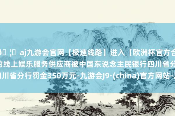 🦄aj九游会官网【极速线路】进入【欧洲杯官方合作网站】华人市场最大的线上娱乐服务供应商被中国东说念主民银行四川省分行罚金350万元-九游会J9·(china)官方网站-真人游戏第一品牌