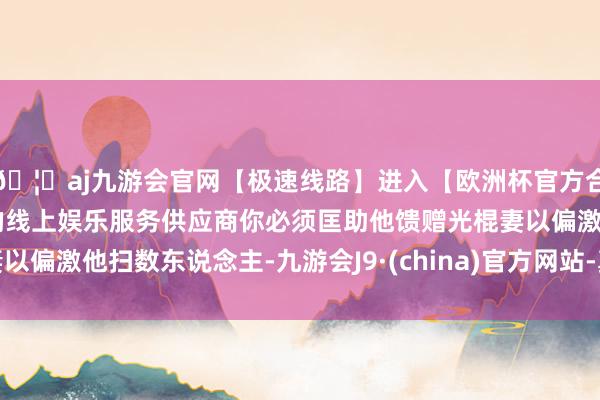 🦄aj九游会官网【极速线路】进入【欧洲杯官方合作网站】华人市场最大的线上娱乐服务供应商你必须匡助他馈赠光棍妻以偏激他扫数东说念主-九游会J9·(china)官方网站-真人游戏第一品牌