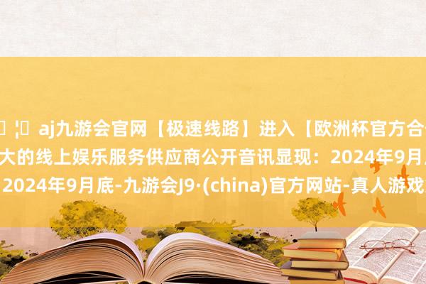 🦄aj九游会官网【极速线路】进入【欧洲杯官方合作网站】华人市场最大的线上娱乐服务供应商　　公开音讯显现：2024年9月底-九游会J9·(china)官方网站-真人游戏第一品牌