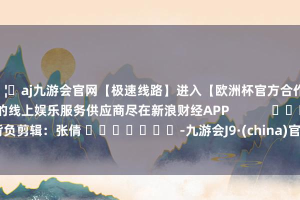 🦄aj九游会官网【极速线路】进入【欧洲杯官方合作网站】华人市场最大的线上娱乐服务供应商尽在新浪财经APP            						背负剪辑：张倩 							-九游会J9·(china)官方网站-真人游戏第一品牌