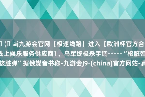 🦄aj九游会官网【极速线路】进入【欧洲杯官方合作网站】华人市场最大的线上娱乐服务供应商1、乌军终极杀手锏-----“核脏弹”据俄媒音书称-九游会J9·(china)官方网站-真人游戏第一品牌