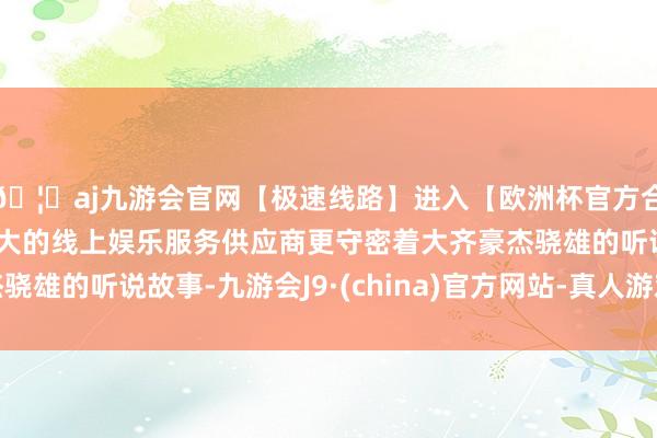 🦄aj九游会官网【极速线路】进入【欧洲杯官方合作网站】华人市场最大的线上娱乐服务供应商更守密着大齐豪杰骁雄的听说故事-九游会J9·(china)官方网站-真人游戏第一品牌