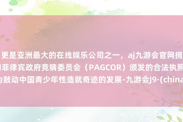 更是亚洲最大的在线娱乐公司之一，aj九游会官网拥有欧洲马耳他（MGA）和菲律宾政府竞猜委员会（PAGCOR）颁发的合法执照。为鼓动中国青少年性造就奇迹的发展-九游会J9·(china)官方网站-真人游戏第一品牌