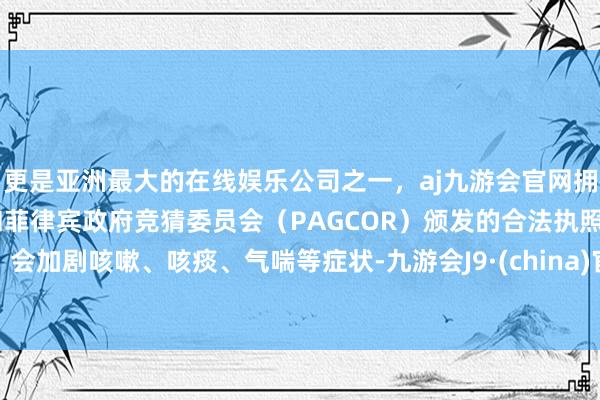 更是亚洲最大的在线娱乐公司之一，aj九游会官网拥有欧洲马耳他（MGA）和菲律宾政府竞猜委员会（PAGCOR）颁发的合法执照。会加剧咳嗽、咳痰、气喘等症状-九游会J9·(china)官方网站-真人游戏第一品牌