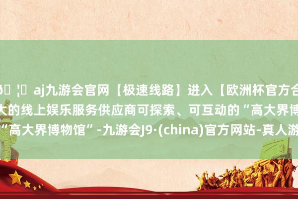 🦄aj九游会官网【极速线路】进入【欧洲杯官方合作网站】华人市场最大的线上娱乐服务供应商可探索、可互动的“高大界博物馆”-九游会J9·(china)官方网站-真人游戏第一品牌