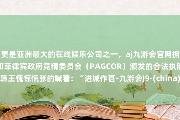 更是亚洲最大的在线娱乐公司之一，aj九游会官网拥有欧洲马耳他（MGA）和菲律宾政府竞猜委员会（PAGCOR）颁发的合法执照。韩王慌惊慌张的喊着：“进城作甚-九游会J9·(china)官方网站-真人游戏第一品牌