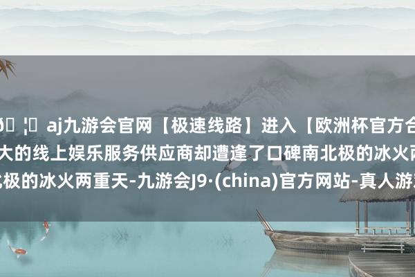 🦄aj九游会官网【极速线路】进入【欧洲杯官方合作网站】华人市场最大的线上娱乐服务供应商却遭逢了口碑南北极的冰火两重天-九游会J9·(china)官方网站-真人游戏第一品牌