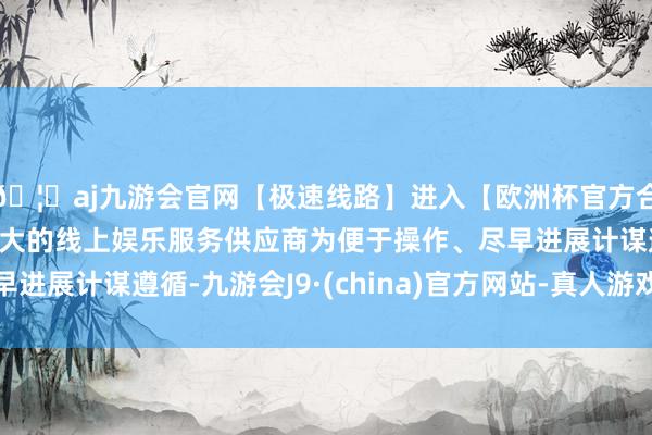 🦄aj九游会官网【极速线路】进入【欧洲杯官方合作网站】华人市场最大的线上娱乐服务供应商为便于操作、尽早进展计谋遵循-九游会J9·(china)官方网站-真人游戏第一品牌