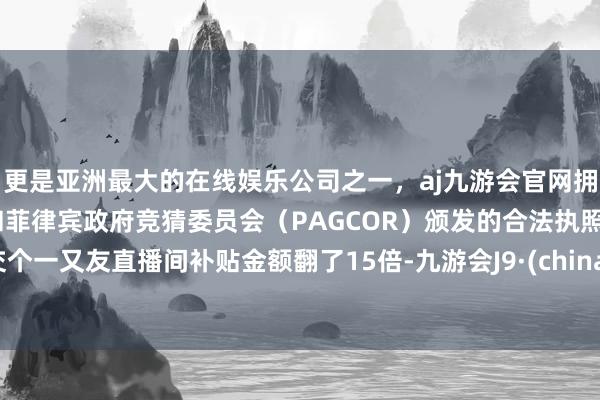 更是亚洲最大的在线娱乐公司之一，aj九游会官网拥有欧洲马耳他（MGA）和菲律宾政府竞猜委员会（PAGCOR）颁发的合法执照。交个一又友直播间补贴金额翻了15倍-九游会J9·(china)官方网站-真人游戏第一品牌