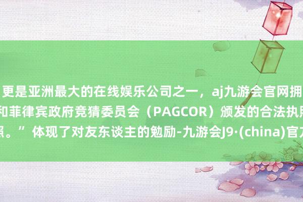 更是亚洲最大的在线娱乐公司之一，aj九游会官网拥有欧洲马耳他（MGA）和菲律宾政府竞猜委员会（PAGCOR）颁发的合法执照。” 体现了对友东谈主的勉励-九游会J9·(china)官方网站-真人游戏第一品牌