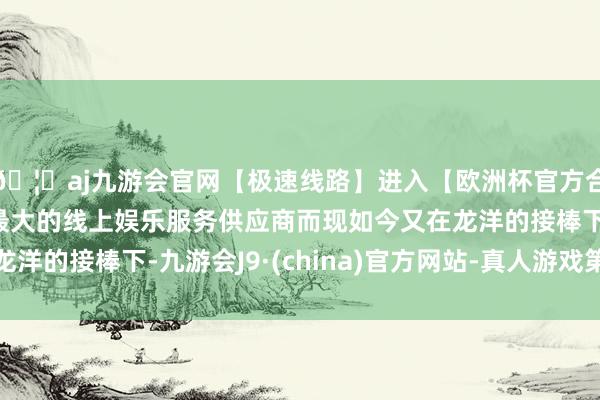 🦄aj九游会官网【极速线路】进入【欧洲杯官方合作网站】华人市场最大的线上娱乐服务供应商而现如今又在龙洋的接棒下-九游会J9·(china)官方网站-真人游戏第一品牌