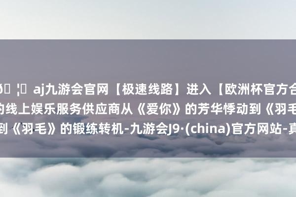 🦄aj九游会官网【极速线路】进入【欧洲杯官方合作网站】华人市场最大的线上娱乐服务供应商从《爱你》的芳华悸动到《羽毛》的锻练转机-九游会J9·(china)官方网站-真人游戏第一品牌