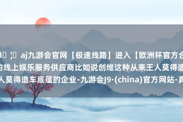 🦄aj九游会官网【极速线路】进入【欧洲杯官方合作网站】华人市场最大的线上娱乐服务供应商比如说创维这种从来王人莫得造车底蕴的企业-九游会J9·(china)官方网站-真人游戏第一品牌