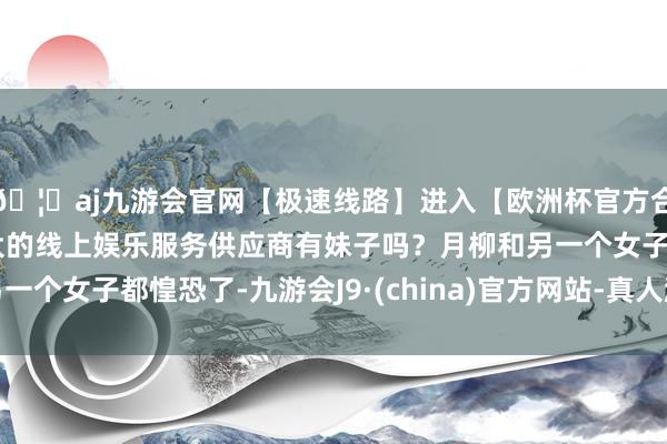 🦄aj九游会官网【极速线路】进入【欧洲杯官方合作网站】华人市场最大的线上娱乐服务供应商有妹子吗？月柳和另一个女子都惶恐了-九游会J9·(china)官方网站-真人游戏第一品牌