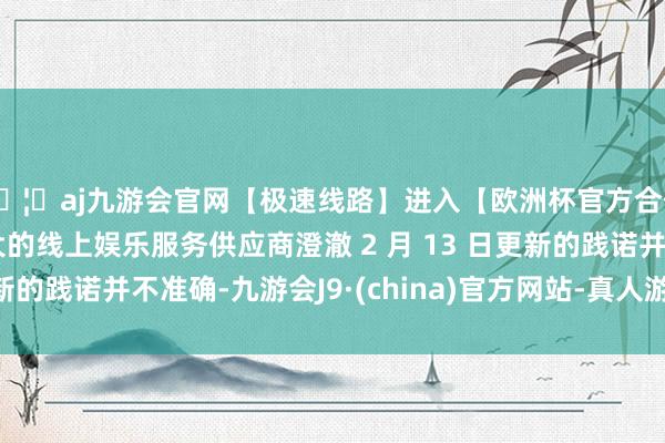🦄aj九游会官网【极速线路】进入【欧洲杯官方合作网站】华人市场最大的线上娱乐服务供应商澄澈 2 月 13 日更新的践诺并不准确-九游会J9·(china)官方网站-真人游戏第一品牌