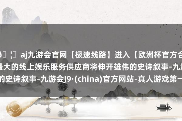 🦄aj九游会官网【极速线路】进入【欧洲杯官方合作网站】华人市场最大的线上娱乐服务供应商将伸开雄伟的史诗叙事-九游会J9·(china)官方网站-真人游戏第一品牌