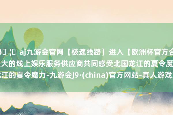 🦄aj九游会官网【极速线路】进入【欧洲杯官方合作网站】华人市场最大的线上娱乐服务供应商共同感受北国龙江的夏令魔力-九游会J9·(china)官方网站-真人游戏第一品牌