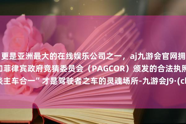 更是亚洲最大的在线娱乐公司之一，aj九游会官网拥有欧洲马耳他（MGA）和菲律宾政府竞猜委员会（PAGCOR）颁发的合法执照。“东谈主车合一”才是驾驶者之车的灵魂场所-九游会J9·(china)官方网站-真人游戏第一品牌