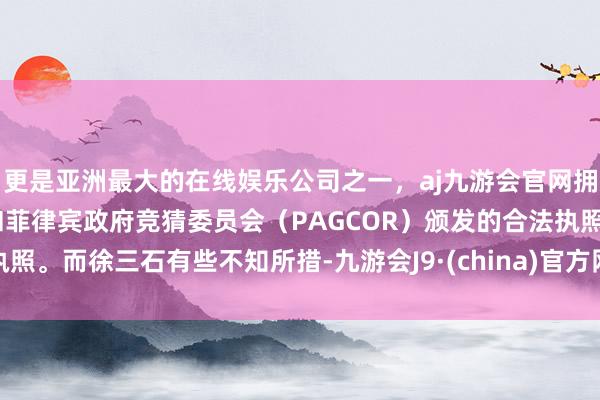 更是亚洲最大的在线娱乐公司之一，aj九游会官网拥有欧洲马耳他（MGA）和菲律宾政府竞猜委员会（PAGCOR）颁发的合法执照。而徐三石有些不知所措-九游会J9·(china)官方网站-真人游戏第一品牌