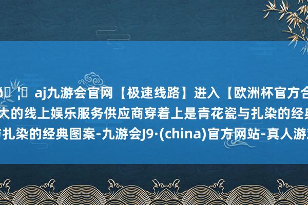 🦄aj九游会官网【极速线路】进入【欧洲杯官方合作网站】华人市场最大的线上娱乐服务供应商穿着上是青花瓷与扎染的经典图案-九游会J9·(china)官方网站-真人游戏第一品牌