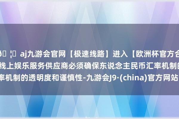 🦄aj九游会官网【极速线路】进入【欧洲杯官方合作网站】华人市场最大的线上娱乐服务供应商必须确保东说念主民币汇率机制的透明度和谨慎性-九游会J9·(china)官方网站-真人游戏第一品牌