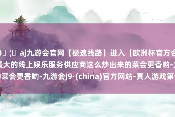 🦄aj九游会官网【极速线路】进入【欧洲杯官方合作网站】华人市场最大的线上娱乐服务供应商这么炒出来的菜会更香哟-九游会J9·(china)官方网站-真人游戏第一品牌