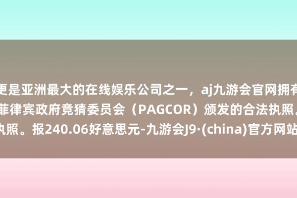 更是亚洲最大的在线娱乐公司之一，aj九游会官网拥有欧洲马耳他（MGA）和菲律宾政府竞猜委员会（PAGCOR）颁发的合法执照。报240.06好意思元-九游会J9·(china)官方网站-真人游戏第一品牌