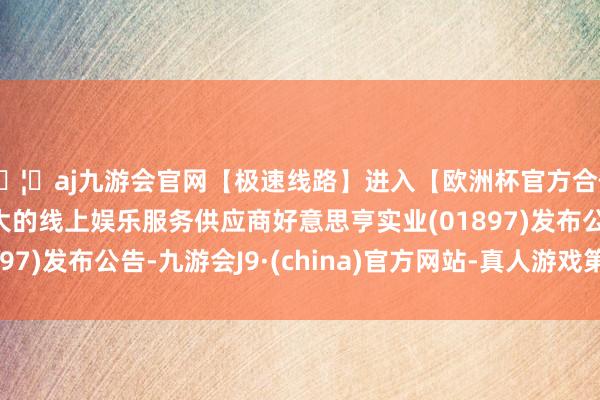 🦄aj九游会官网【极速线路】进入【欧洲杯官方合作网站】华人市场最大的线上娱乐服务供应商好意思亨实业(01897)发布公告-九游会J9·(china)官方网站-真人游戏第一品牌