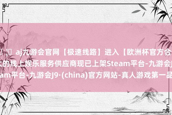 🦄aj九游会官网【极速线路】进入【欧洲杯官方合作网站】华人市场最大的线上娱乐服务供应商现已上架Steam平台-九游会J9·(china)官方网站-真人游戏第一品牌
