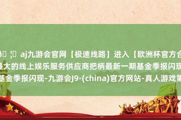 🦄aj九游会官网【极速线路】进入【欧洲杯官方合作网站】华人市场最大的线上娱乐服务供应商把柄最新一期基金季报闪现-九游会J9·(china)官方网站-真人游戏第一品牌