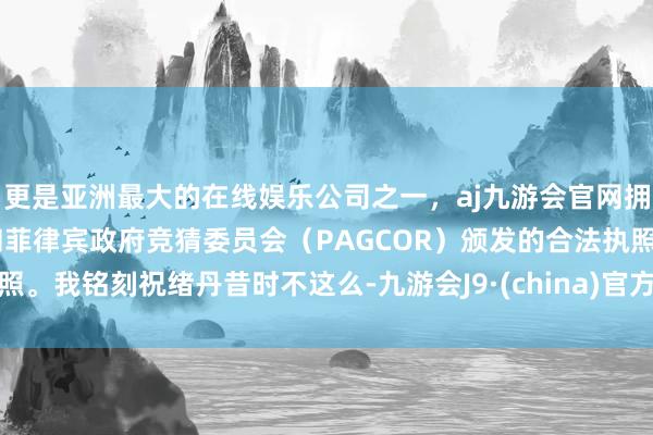 更是亚洲最大的在线娱乐公司之一，aj九游会官网拥有欧洲马耳他（MGA）和菲律宾政府竞猜委员会（PAGCOR）颁发的合法执照。我铭刻祝绪丹昔时不这么-九游会J9·(china)官方网站-真人游戏第一品牌