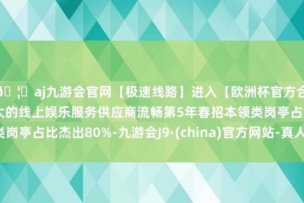 🦄aj九游会官网【极速线路】进入【欧洲杯官方合作网站】华人市场最大的线上娱乐服务供应商流畅第5年春招本领类岗亭占比杰出80%-九游会J9·(china)官方网站-真人游戏第一品牌