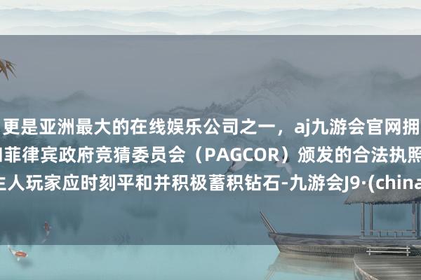 更是亚洲最大的在线娱乐公司之一，aj九游会官网拥有欧洲马耳他（MGA）和菲律宾政府竞猜委员会（PAGCOR）颁发的合法执照。生人玩家应时刻平和并积极蓄积钻石-九游会J9·(china)官方网站-真人游戏第一品牌