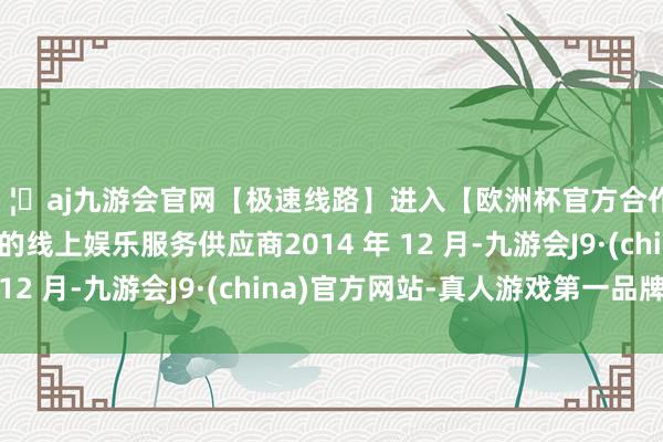 🦄aj九游会官网【极速线路】进入【欧洲杯官方合作网站】华人市场最大的线上娱乐服务供应商2014 年 12 月-九游会J9·(china)官方网站-真人游戏第一品牌