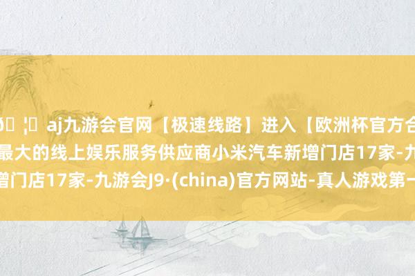 🦄aj九游会官网【极速线路】进入【欧洲杯官方合作网站】华人市场最大的线上娱乐服务供应商小米汽车新增门店17家-九游会J9·(china)官方网站-真人游戏第一品牌