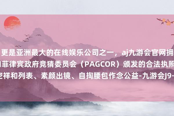 更是亚洲最大的在线娱乐公司之一，aj九游会官网拥有欧洲马耳他（MGA）和菲律宾政府竞猜委员会（PAGCOR）颁发的合法执照。比如清空祥和列表、素颜出镜、自掏腰包作念公益-九游会J9·(china)官方网站-真人游戏第一品牌
