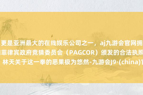 更是亚洲最大的在线娱乐公司之一，aj九游会官网拥有欧洲马耳他（MGA）和菲律宾政府竞猜委员会（PAGCOR）颁发的合法执照。林天关于这一拳的恶果极为悠然-九游会J9·(china)官方网站-真人游戏第一品牌