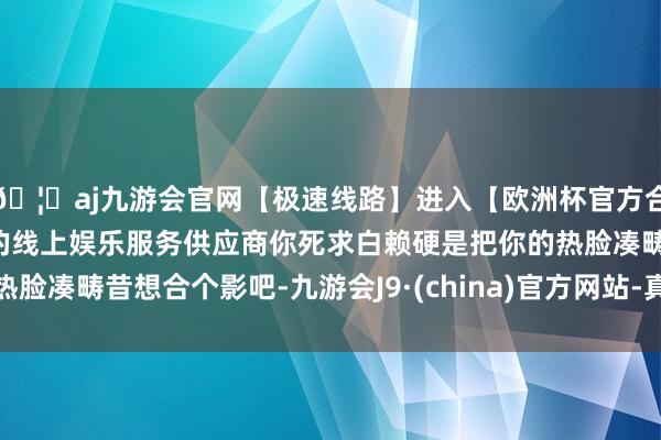 🦄aj九游会官网【极速线路】进入【欧洲杯官方合作网站】华人市场最大的线上娱乐服务供应商你死求白赖硬是把你的热脸凑畴昔想合个影吧-九游会J9·(china)官方网站-真人游戏第一品牌