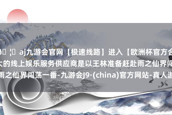 🦄aj九游会官网【极速线路】进入【欧洲杯官方合作网站】华人市场最大的线上娱乐服务供应商是以王林准备赶赴雨之仙界闯荡一番-九游会J9·(china)官方网站-真人游戏第一品牌