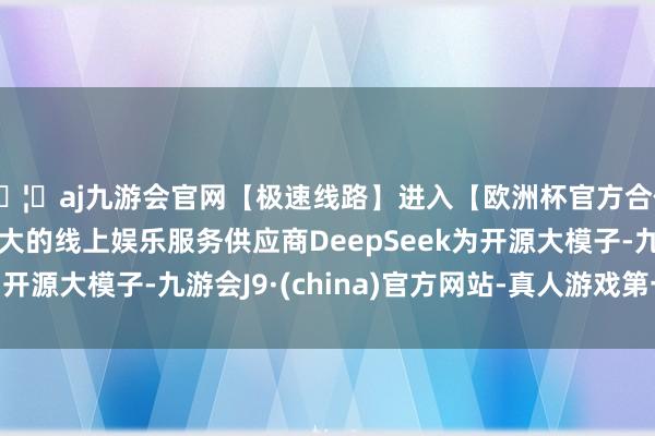 🦄aj九游会官网【极速线路】进入【欧洲杯官方合作网站】华人市场最大的线上娱乐服务供应商DeepSeek为开源大模子-九游会J9·(china)官方网站-真人游戏第一品牌